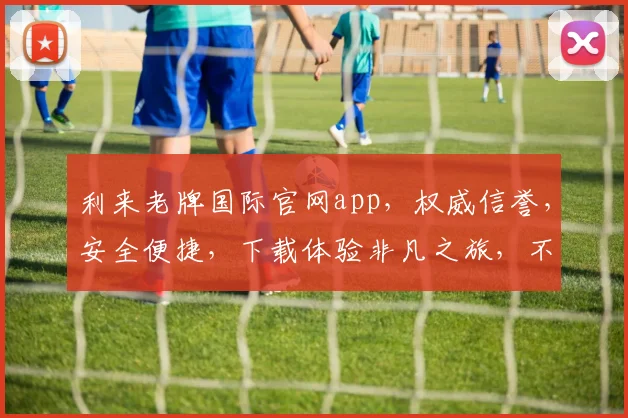 利来老牌国际官网app，权威信誉，安全便捷，下载体验非凡之旅，不容错过